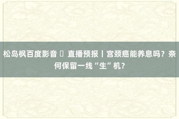 松岛枫百度影音 ​直播预报丨宫颈癌能养息吗？奈何保留一线“生”机？