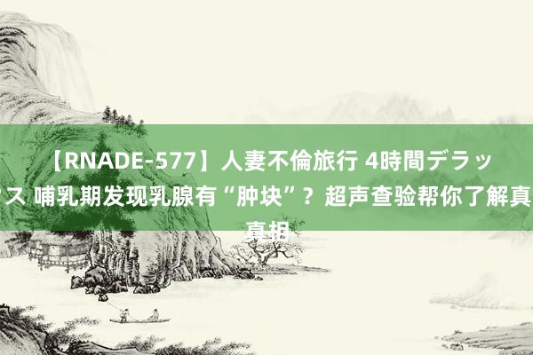 【RNADE-577】人妻不倫旅行 4時間デラックス 哺乳期发现乳腺有“肿块”？超声查验帮你了解真相