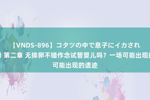 【VNDS-896】コタツの中で息子にイカされる義母 第二章 无排卵不错作念试管婴儿吗？一场可能出现的遗迹