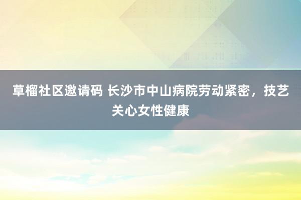 草榴社区邀请码 长沙市中山病院劳动紧密，技艺关心女性健康