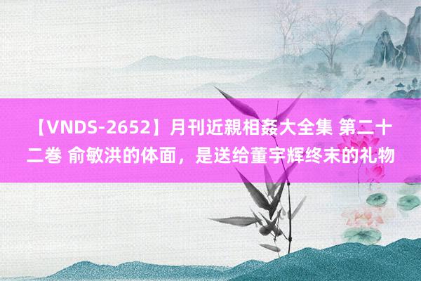 【VNDS-2652】月刊近親相姦大全集 第二十二巻 俞敏洪的体面，是送给董宇辉终末的礼物