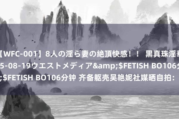 【WFC-001】8人の淫ら妻の絶頂快感！！ 黒真珠淫華帳</a>2005-08-19ウエストメディア&$FETISH BO106分钟 齐备躯壳吴艳妮社媒晒自拍：查验抑制