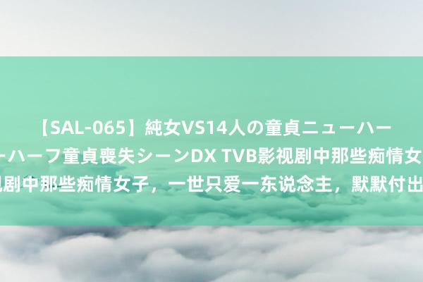 【SAL-065】純女VS14人の童貞ニューハーフ 二度と見れないニューハーフ童貞喪失シーンDX TVB影视剧中那些痴情女子，一世只爱一东说念主，默默付出无怨无悔