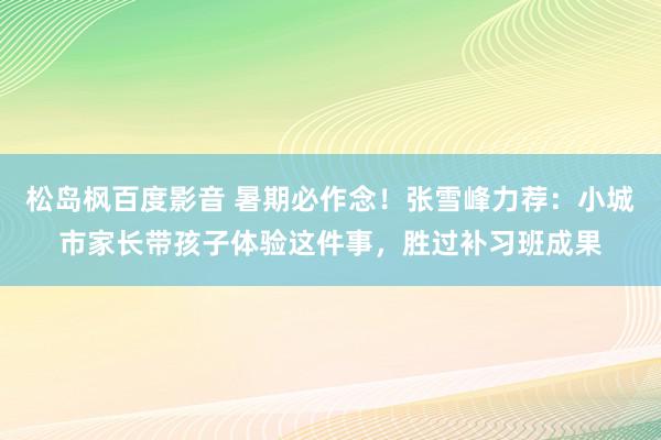 松岛枫百度影音 暑期必作念！张雪峰力荐：小城市家长带孩子体验这件事，胜过补习班成果