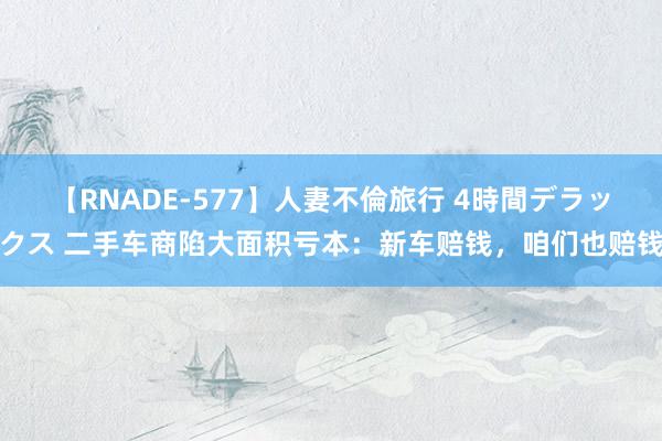 【RNADE-577】人妻不倫旅行 4時間デラックス 二手车商陷大面积亏本：新车赔钱，咱们也赔钱