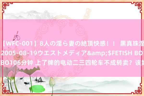 【WFC-001】8人の淫ら妻の絶頂快感！！ 黒真珠淫華帳</a>2005-08-19ウエストメディア&$FETISH BO106分钟 上了牌的电动二三四轮车不成转卖？该如何刊出信