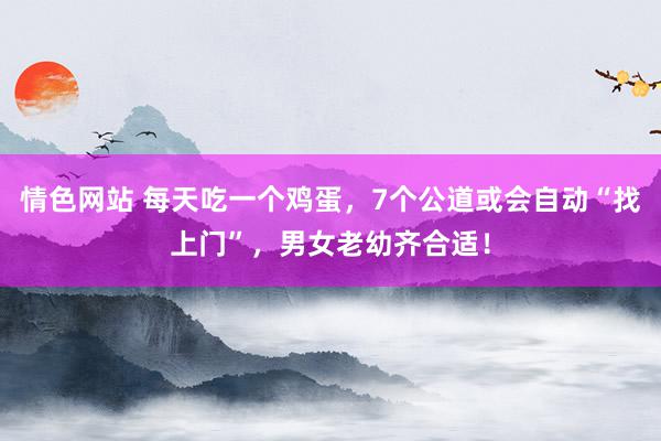 情色网站 每天吃一个鸡蛋，7个公道或会自动“找上门”，男女老幼齐合适！