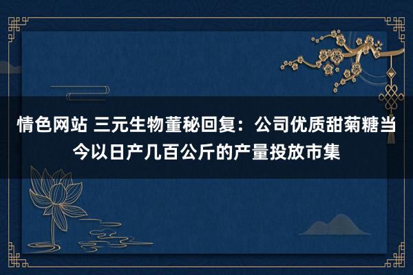 情色网站 三元生物董秘回复：公司优质甜菊糖当今以日产几百公斤的产量投放市集