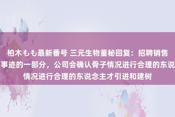 柏木もも最新番号 三元生物董秘回复：招聘销售东说念主才是提高事迹的一部分，公司会确认骨子情况进行合理的东说念主才引进和建树