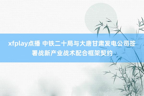 xfplay点播 中铁二十局与大唐甘肃发电公司签署战新产业战术配合框架契约