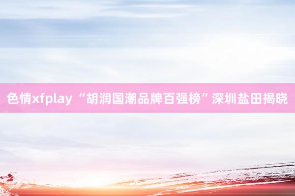 色情xfplay “胡润国潮品牌百强榜”深圳盐田揭晓