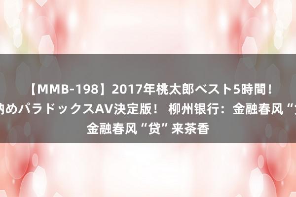 【MMB-198】2017年桃太郎ベスト5時間！これが見納めパラドックスAV決定版！ 柳州银行：金融春风“贷”来茶香