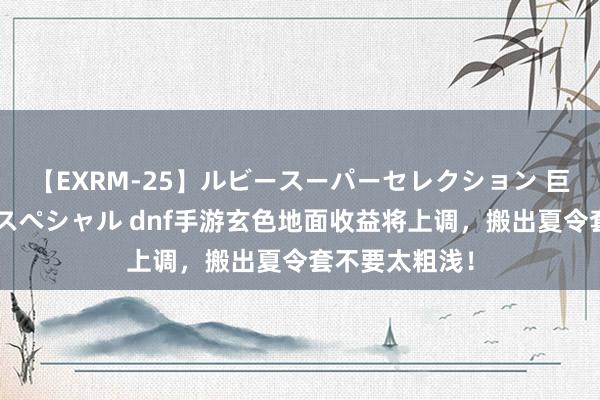 【EXRM-25】ルビースーパーセレクション 巨乳豊満4時間スペシャル dnf手游玄色地面收益将上调，搬出夏令套不要太粗浅！