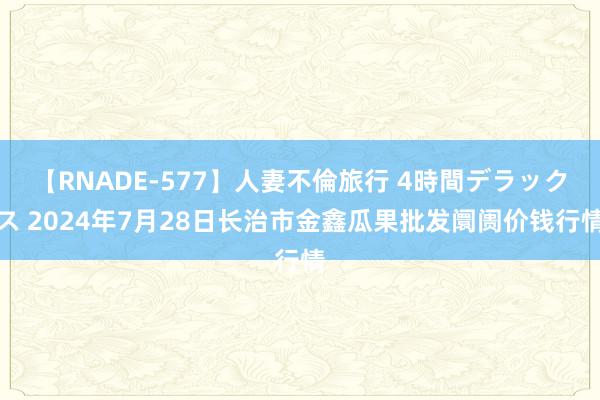 【RNADE-577】人妻不倫旅行 4時間デラックス 2024年7月28日长治市金鑫瓜果批发阛阓价钱行情