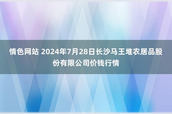 情色网站 2024年7月28日长沙马王堆农居品股份有限公司价钱行情