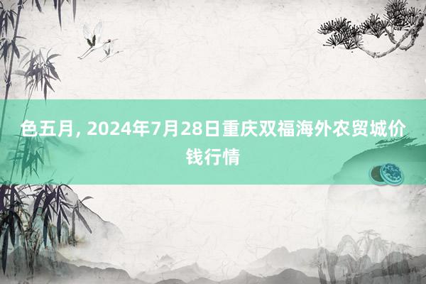 色五月, 2024年7月28日重庆双福海外农贸城价钱行情