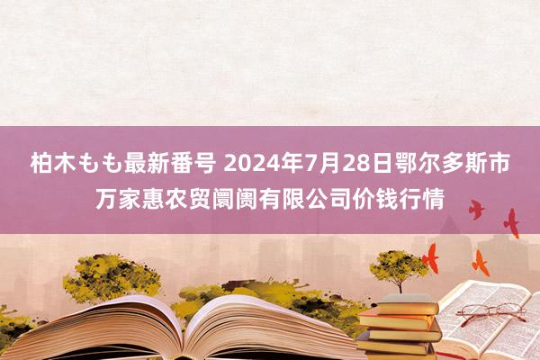 柏木もも最新番号 2024年7月28日鄂尔多斯市万家惠农贸阛阓有限公司价钱行情