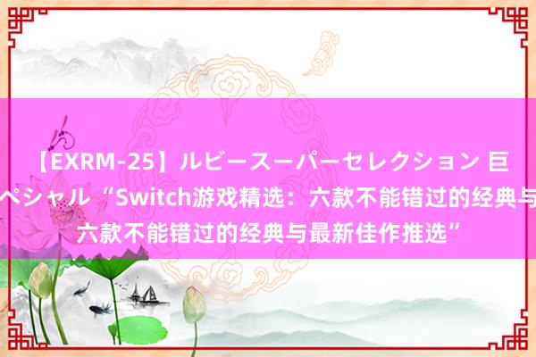 【EXRM-25】ルビースーパーセレクション 巨乳豊満4時間スペシャル “Switch游戏精选：六款不能错过的经典与最新佳作推选”