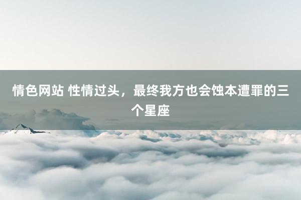 情色网站 性情过头，最终我方也会蚀本遭罪的三个星座