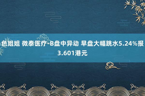 色姐姐 微泰医疗-B盘中异动 早盘大幅跳水5.24%报3.601港元