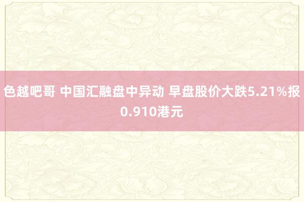 色越吧哥 中国汇融盘中异动 早盘股价大跌5.21%报0.910港元