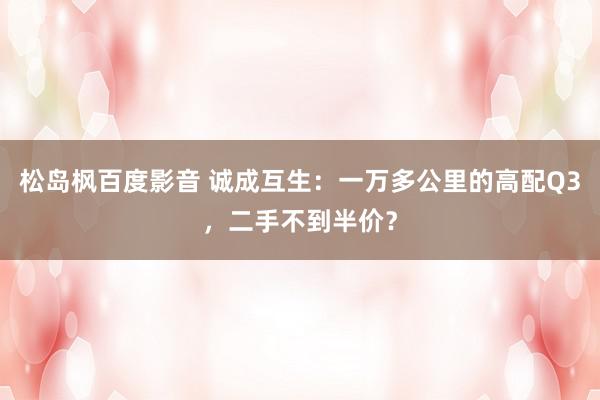 松岛枫百度影音 诚成互生：一万多公里的高配Q3，二手不到半价？