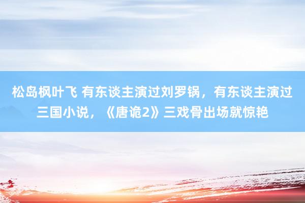 松岛枫叶飞 有东谈主演过刘罗锅，有东谈主演过三国小说，《唐诡2》三戏骨出场就惊艳