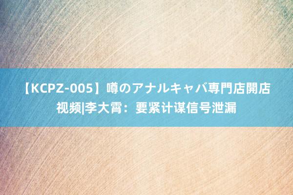 【KCPZ-005】噂のアナルキャバ専門店開店 视频|李大霄：要紧计谋信号泄漏