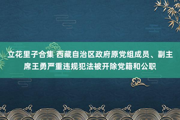 立花里子合集 西藏自治区政府原党组成员、副主席王勇严重违规犯法被开除党籍和公职