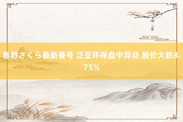 春野さくら最新番号 泛亚环保盘中异动 股价大跌8.75%