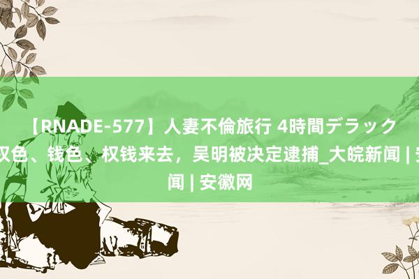 【RNADE-577】人妻不倫旅行 4時間デラックス 搞权色、钱色、权钱来去，吴明被决定逮捕_大皖新闻 | 安徽网