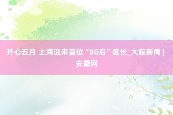 开心五月 上海迎来首位“80后”区长_大皖新闻 | 安徽网