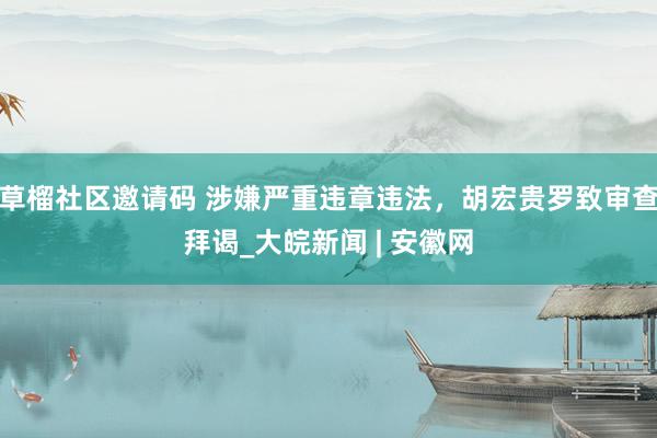 草榴社区邀请码 涉嫌严重违章违法，胡宏贵罗致审查拜谒_大皖新闻 | 安徽网