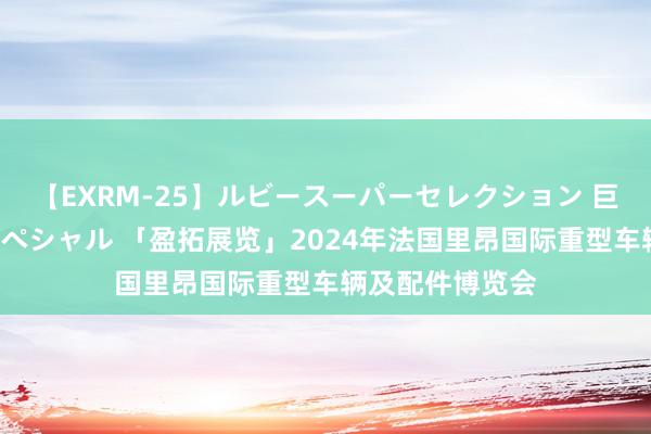 【EXRM-25】ルビースーパーセレクション 巨乳豊満4時間スペシャル 「盈拓展览」2024年法国里昂国际重型车辆及配件博览会