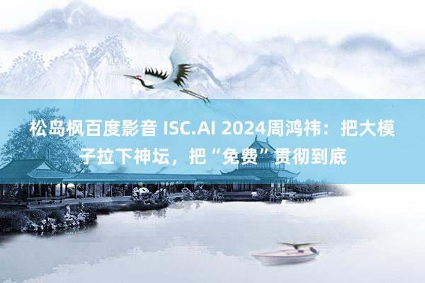 松岛枫百度影音 ISC.AI 2024周鸿祎：把大模子拉下神坛，把“免费”贯彻到底