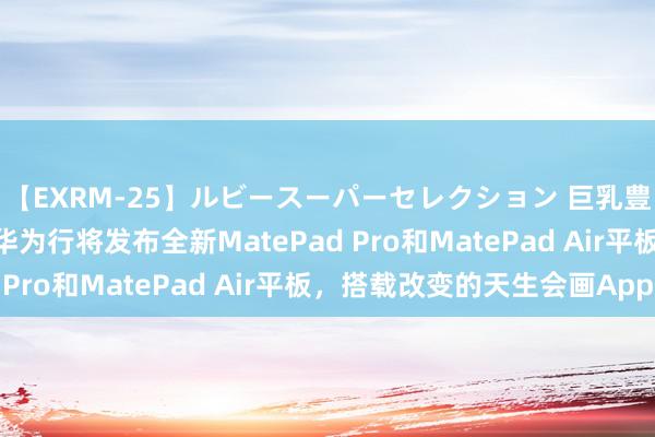 【EXRM-25】ルビースーパーセレクション 巨乳豊満4時間スペシャル 华为行将发布全新MatePad Pro和MatePad Air平板，搭载改变的天生会画App