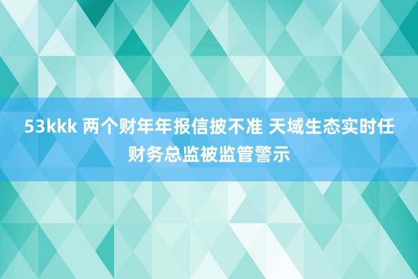 53kkk 两个财年年报信披不准 天域生态实时任财务总监被监管警示