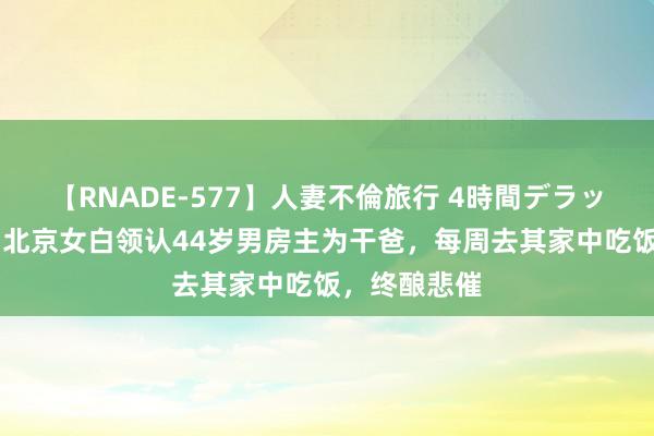 【RNADE-577】人妻不倫旅行 4時間デラックス 纪念：北京女白领认44岁男房主为干爸，每周去其家中吃饭，终酿悲催