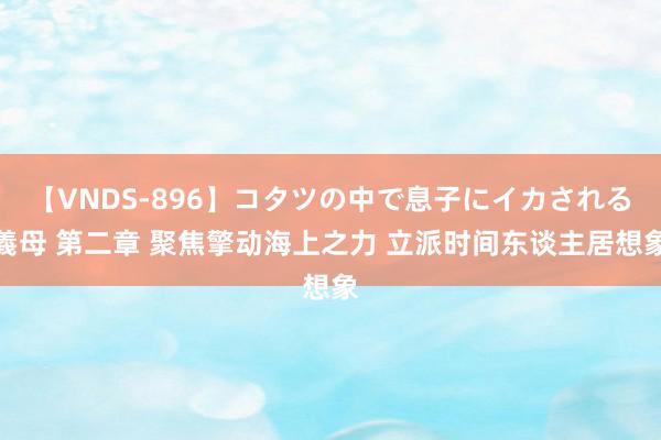 【VNDS-896】コタツの中で息子にイカされる義母 第二章 聚焦擎动海上之力 立派时间东谈主居想象