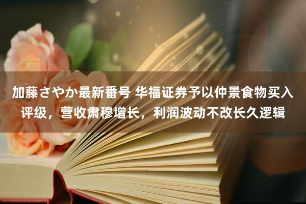 加藤さやか最新番号 华福证券予以仲景食物买入评级，营收肃穆增长，利润波动不改长久逻辑