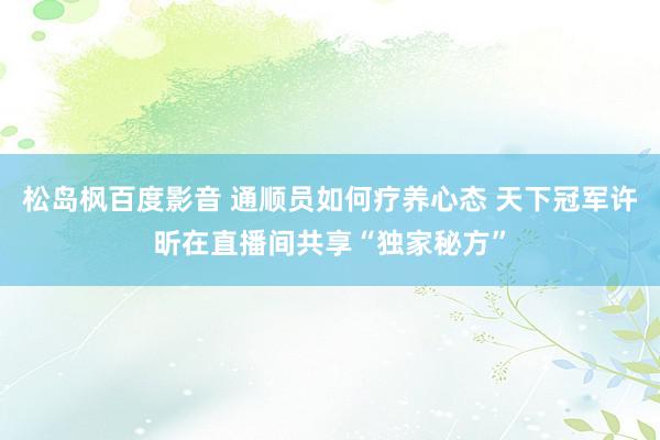 松岛枫百度影音 通顺员如何疗养心态 天下冠军许昕在直播间共享“独家秘方”