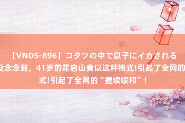 【VNDS-896】コタツの中で息子にイカされる義母 第二章 没念念到，41岁的霍启山竟以这种格式!引起了全网的“握续暖和”！