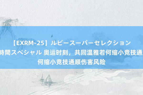 【EXRM-25】ルビースーパーセレクション 巨乳豊満4時間スペシャル 奥运时刻，共同温雅若何缩小竞技通顺伤害风险