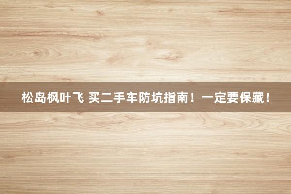 松岛枫叶飞 买二手车防坑指南！一定要保藏！