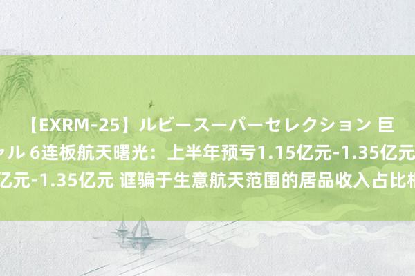 【EXRM-25】ルビースーパーセレクション 巨乳豊満4時間スペシャル 6连板航天曙光：上半年预亏1.15亿元-1.35亿元 诓骗于生意航天范围的居品收入占比相对较小