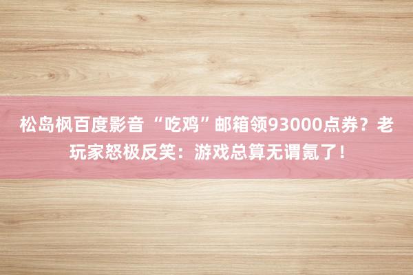 松岛枫百度影音 “吃鸡”邮箱领93000点券？老玩家怒极反笑：游戏总算无谓氪了！