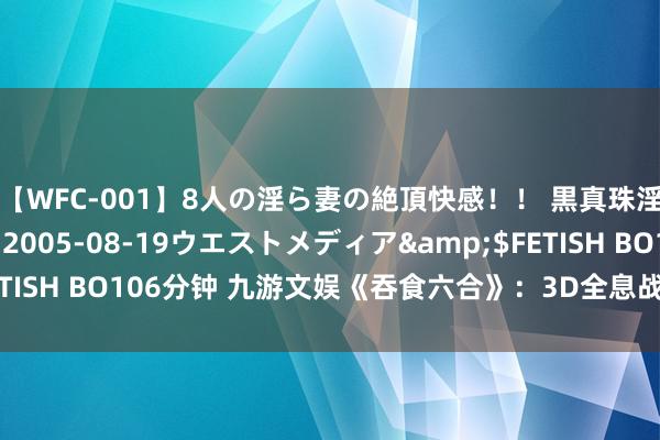 【WFC-001】8人の淫ら妻の絶頂快感！！ 黒真珠淫華帳</a>2005-08-19ウエストメディア&$FETISH BO106分钟 九游文娱《吞食六合》：3D全息战下棋略手游新纪元