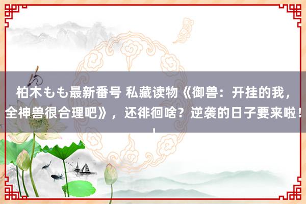 柏木もも最新番号 私藏读物《御兽：开挂的我，全神兽很合理吧》，还徘徊啥？逆袭的日子要来啦！