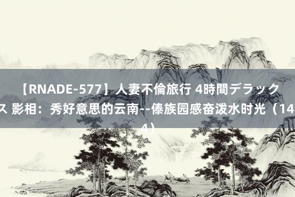 【RNADE-577】人妻不倫旅行 4時間デラックス 影相：秀好意思的云南--傣族园感奋泼水时光（14）