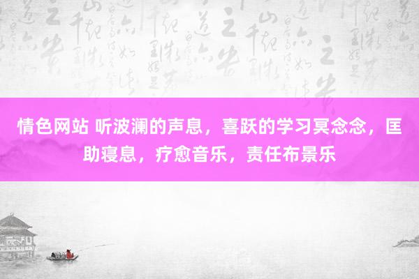 情色网站 听波澜的声息，喜跃的学习冥念念，匡助寝息，疗愈音乐，责任布景乐